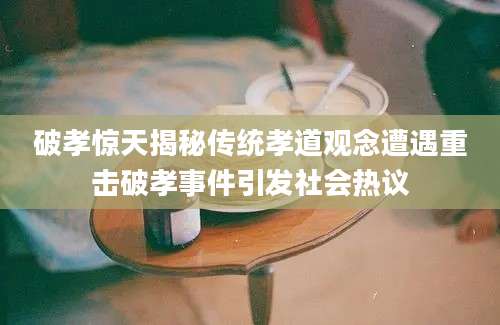 破孝惊天揭秘传统孝道观念遭遇重击破孝事件引发社会热议