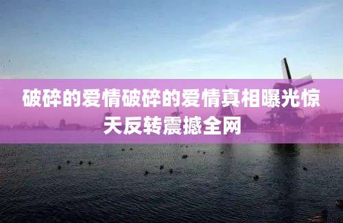 破碎的爱情破碎的爱情真相曝光惊天反转震撼全网