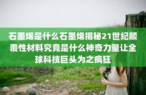 石墨烯是什么石墨烯揭秘21世纪颠覆性材料究竟是什么神奇力量让全球科技巨头为之疯狂