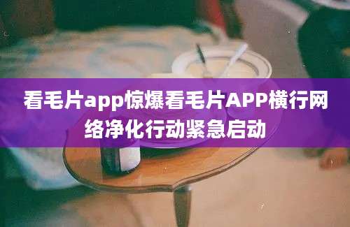 看毛片app惊爆看毛片APP横行网络净化行动紧急启动