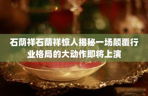 石荫祥石荫祥惊人揭秘一场颠覆行业格局的大动作即将上演