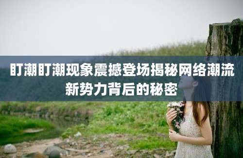 盯潮盯潮现象震撼登场揭秘网络潮流新势力背后的秘密