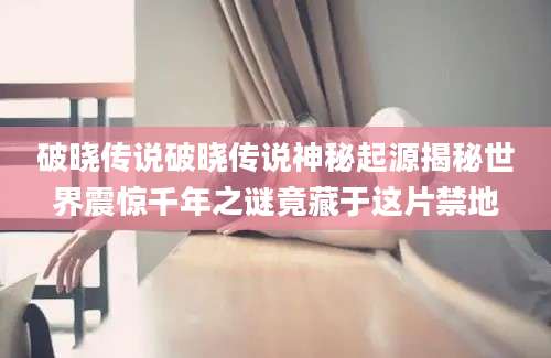 破晓传说破晓传说神秘起源揭秘世界震惊千年之谜竟藏于这片禁地