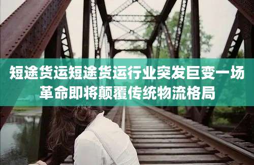 短途货运短途货运行业突发巨变一场革命即将颠覆传统物流格局