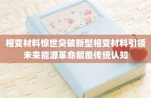 相变材料惊世突破新型相变材料引领未来能源革命颠覆传统认知