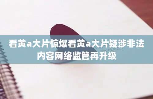看黄a大片惊爆看黄a大片疑涉非法内容网络监管再升级