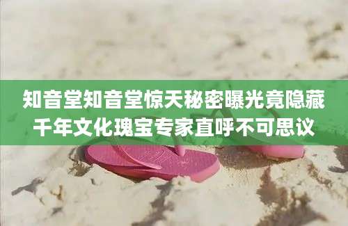 知音堂知音堂惊天秘密曝光竟隐藏千年文化瑰宝专家直呼不可思议