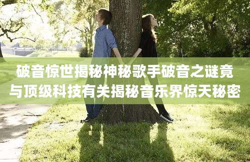 破音惊世揭秘神秘歌手破音之谜竟与顶级科技有关揭秘音乐界惊天秘密