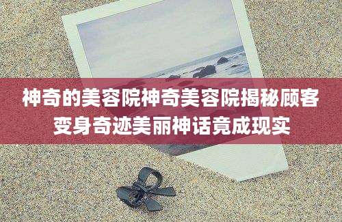 神奇的美容院神奇美容院揭秘顾客变身奇迹美丽神话竟成现实