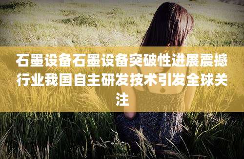 石墨设备石墨设备突破性进展震撼行业我国自主研发技术引发全球关注