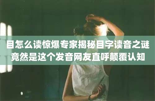 目怎么读惊爆专家揭秘目字读音之谜竟然是这个发音网友直呼颠覆认知