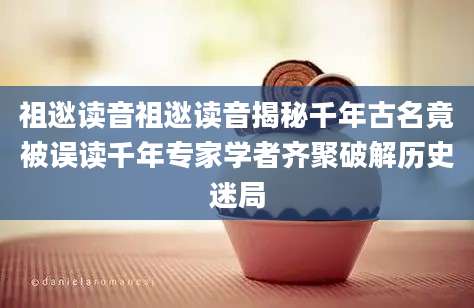 祖逖读音祖逖读音揭秘千年古名竟被误读千年专家学者齐聚破解历史迷局