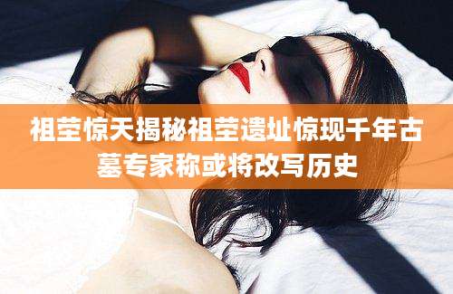 祖茔惊天揭秘祖茔遗址惊现千年古墓专家称或将改写历史