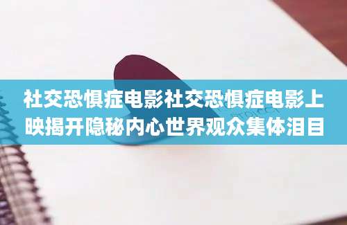 社交恐惧症电影社交恐惧症电影上映揭开隐秘内心世界观众集体泪目