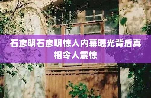 石彦明石彦明惊人内幕曝光背后真相令人震惊