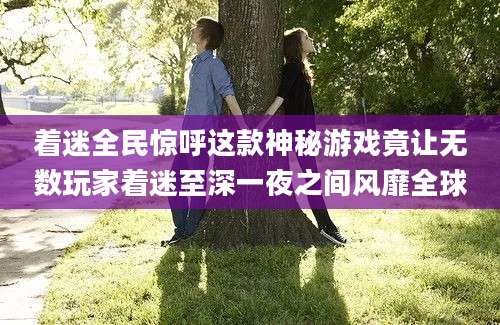 着迷全民惊呼这款神秘游戏竟让无数玩家着迷至深一夜之间风靡全球
