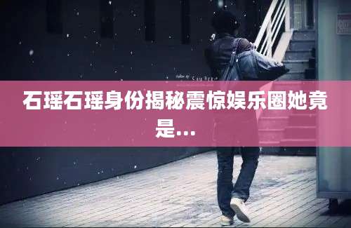石瑶石瑶身份揭秘震惊娱乐圈她竟是...