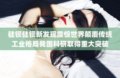 硅钡硅钡新发现震惊世界颠覆传统工业格局我国科研取得重大突破