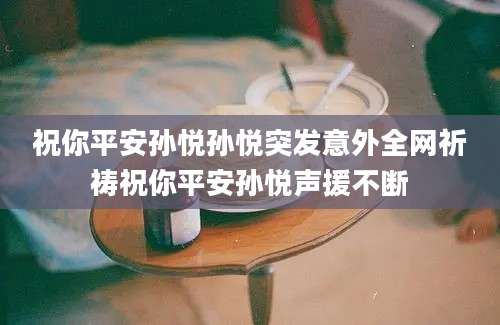 祝你平安孙悦孙悦突发意外全网祈祷祝你平安孙悦声援不断