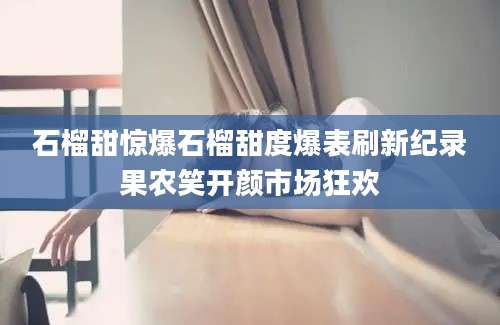 石榴甜惊爆石榴甜度爆表刷新纪录果农笑开颜市场狂欢