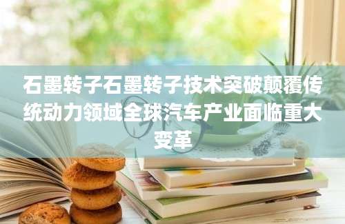 石墨转子石墨转子技术突破颠覆传统动力领域全球汽车产业面临重大变革