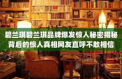 碧兰琪碧兰琪品牌爆发惊人秘密揭秘背后的惊人真相网友直呼不敢相信