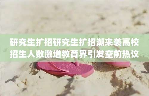 研究生扩招研究生扩招潮来袭高校招生人数激增教育界引发空前热议