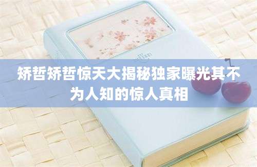 矫哲矫哲惊天大揭秘独家曝光其不为人知的惊人真相