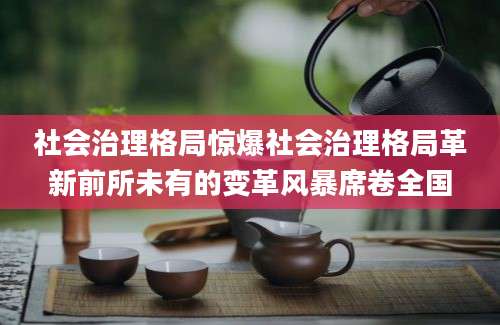 社会治理格局惊爆社会治理格局革新前所未有的变革风暴席卷全国
