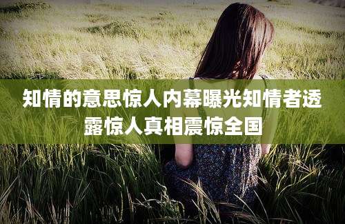 知情的意思惊人内幕曝光知情者透露惊人真相震惊全国