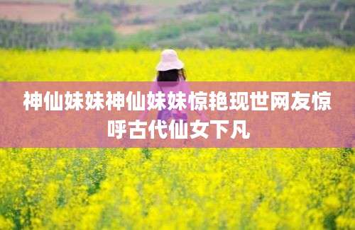 神仙妹妹神仙妹妹惊艳现世网友惊呼古代仙女下凡