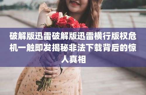 破解版迅雷破解版迅雷横行版权危机一触即发揭秘非法下载背后的惊人真相