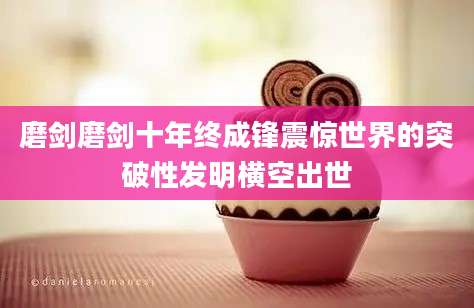 磨剑磨剑十年终成锋震惊世界的突破性发明横空出世
