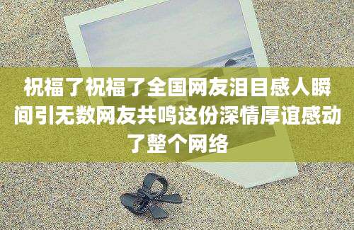祝福了祝福了全国网友泪目感人瞬间引无数网友共鸣这份深情厚谊感动了整个网络