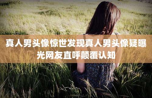 真人男头像惊世发现真人男头像疑曝光网友直呼颠覆认知