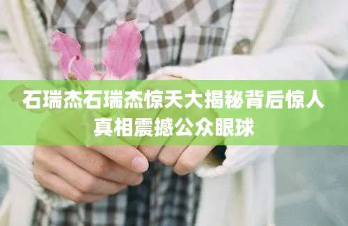 石瑞杰石瑞杰惊天大揭秘背后惊人真相震撼公众眼球