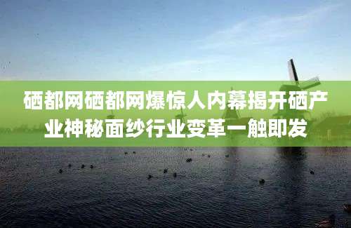 硒都网硒都网爆惊人内幕揭开硒产业神秘面纱行业变革一触即发