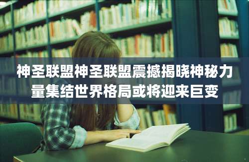 神圣联盟神圣联盟震撼揭晓神秘力量集结世界格局或将迎来巨变